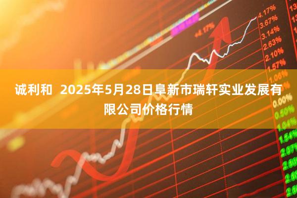 诚利和  2025年5月28日阜新市瑞轩实业发展有限公司价格行情
