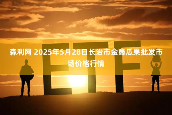 森利网 2025年5月28日长治市金鑫瓜果批发市场价格行情
