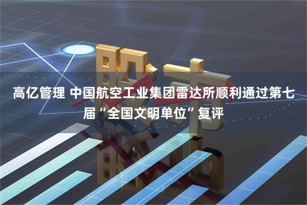 高亿管理 中国航空工业集团雷达所顺利通过第七届“全国文明单位”复评