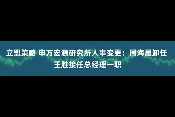 立盟策略 申万宏源研究所人事变更：周海晨卸任 王胜接任总经理一职