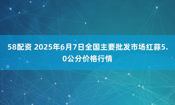 58配资 2025年6月7日全国主要批发市场红蒜5.0公分价格行情