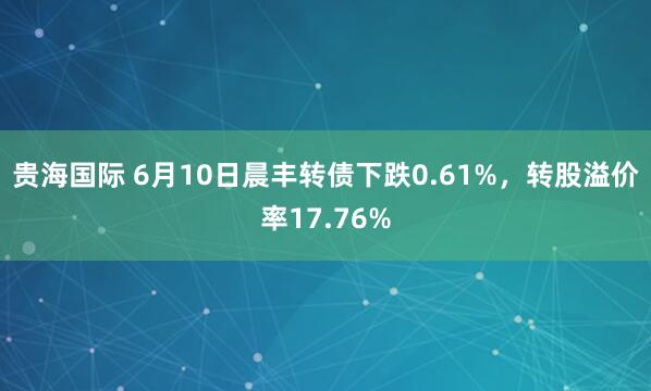 贵海国际 6月10日晨丰转债下跌0.61%，转股溢价率17.76%