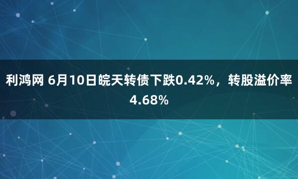 利鸿网 6月10日皖天转债下跌0.42%，转股溢价率4.68%