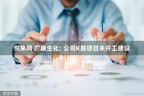 悦来网 广康生化: 公司K胺项目未开工建设