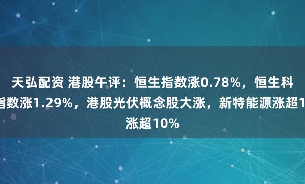 天弘配资 港股午评：恒生指数涨0.78%，恒生科技指数涨1.29%，港股光伏概念股大涨，新特能源涨超10%