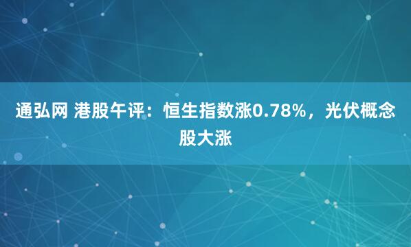 通弘网 港股午评：恒生指数涨0.78%，光伏概念股大涨