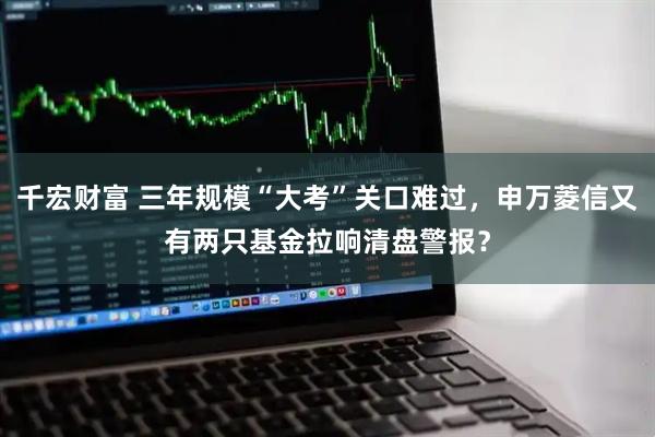 千宏财富 三年规模“大考”关口难过，申万菱信又有两只基金拉响清盘警报？