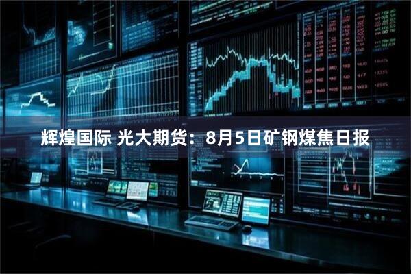 辉煌国际 光大期货：8月5日矿钢煤焦日报