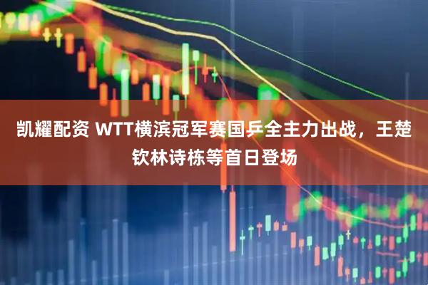 凯耀配资 WTT横滨冠军赛国乒全主力出战，王楚钦林诗栋等首日登场