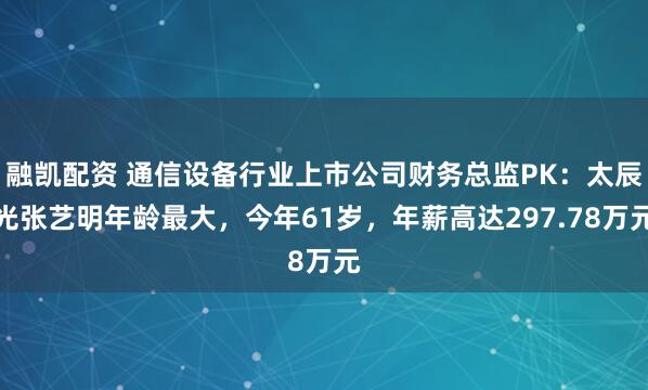 融凯配资 通信设备行业上市公司财务总监PK：太辰光张艺明年龄最大，今年61岁，年薪高达297.78万元
