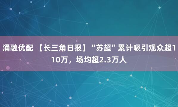 涌融优配 【长三角日报】“苏超”累计吸引观众超110万，场均超2.3万人