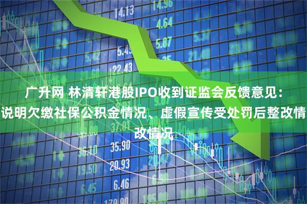 广升网 林清轩港股IPO收到证监会反馈意见：需说明欠缴社保公积金情况、虚假宣传受处罚后整改情况