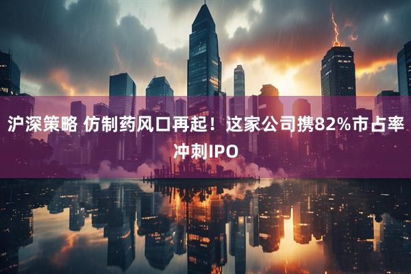 沪深策略 仿制药风口再起！这家公司携82%市占率冲刺IPO