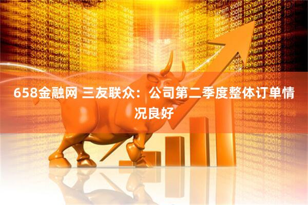 658金融网 三友联众：公司第二季度整体订单情况良好