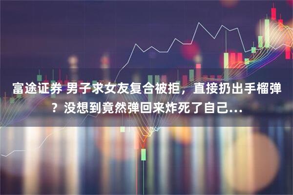 富途证券 男子求女友复合被拒，直接扔出手榴弹？没想到竟然弹回来炸死了自己…