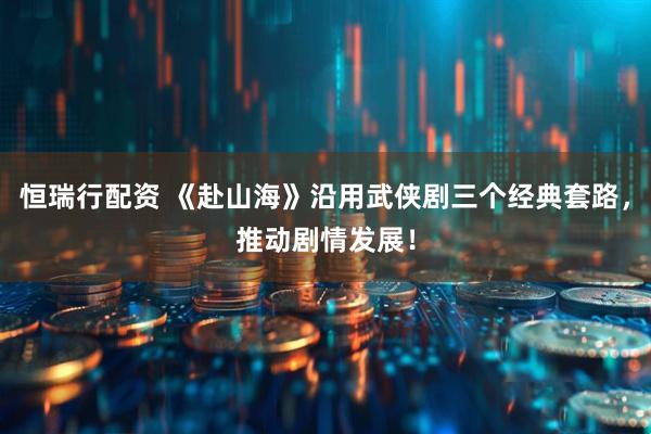 恒瑞行配资 《赴山海》沿用武侠剧三个经典套路，推动剧情发展！