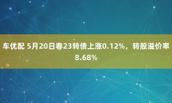 车优配 5月20日春23转债上涨0.12%，转股溢价率8.68%