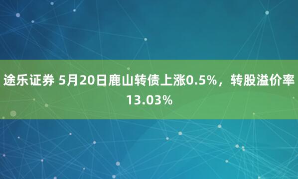 途乐证券 5月20日鹿山转债上涨0.5%，转股溢价率13.03%