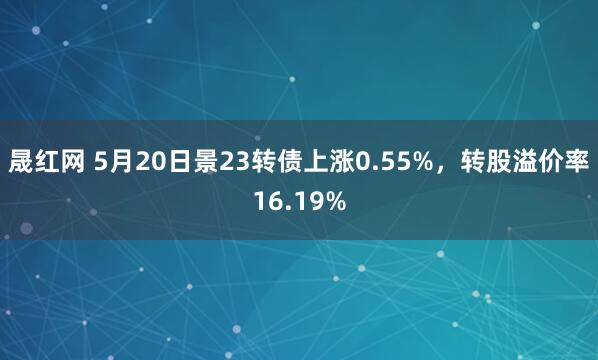 晟红网 5月20日景23转债上涨0.55%，转股溢价率16.19%