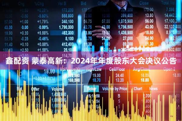 鑫配资 蒙泰高新：2024年年度股东大会决议公告