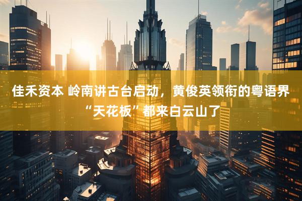 佳禾资本 岭南讲古台启动，黄俊英领衔的粤语界“天花板”都来白云山了