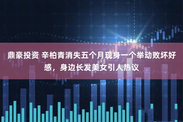 鼎豪投资 辛柏青消失五个月现身一个举动败坏好感，身边长发美女引人热议