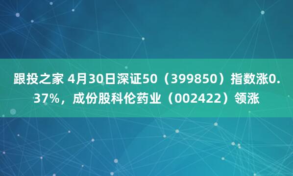 跟投之家 4月30日深证50（399850）指数涨0.37%，成份股科伦药业（002422）领涨