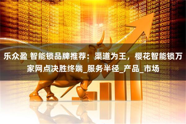 乐众盈 智能锁品牌推荐:渠道为王,樱花智能锁万家网点决胜终端_服务半径_产品_市场