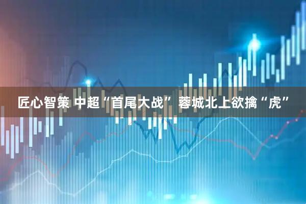 匠心智策 中超“首尾大战” 蓉城北上欲擒“虎”