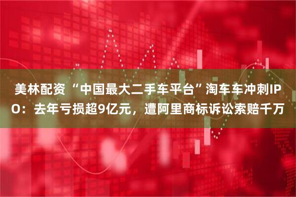美林配资 “中国最大二手车平台”淘车车冲刺IPO：去年亏损超9亿元，遭阿里商标诉讼索赔千万