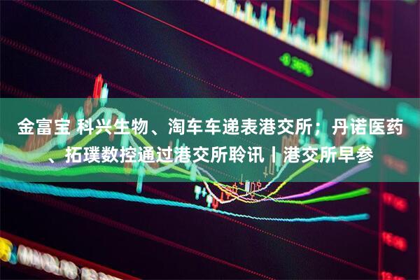 金富宝 科兴生物、淘车车递表港交所;丹诺医药、拓璞数控通过港交所聆讯丨港交所早参