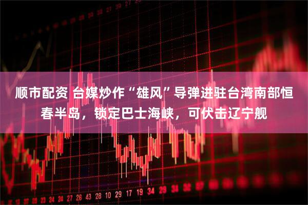 顺市配资 台媒炒作“雄风”导弹进驻台湾南部恒春半岛，锁定巴士海峡，可伏击辽宁舰